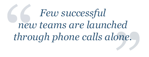 Few successful new teams are launched through phone calls alone.